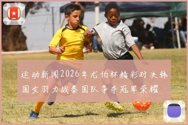 运动新闻2026年尤伯杯精彩对决韩国女羽力战泰国队争夺冠军荣耀