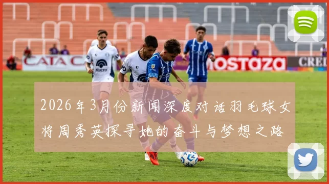 2026年3月份新闻深度对话羽毛球女将周秀英探寻她的奋斗与梦想之路