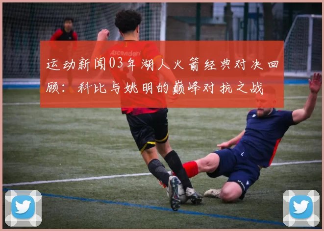 运动新闻03年湖人火箭经典对决回顾：科比与姚明的巅峰对抗之战