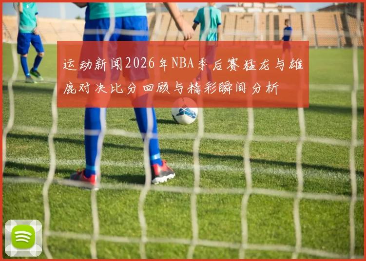 运动新闻2026年NBA季后赛猛龙与雄鹿对决比分回顾与精彩瞬间分析