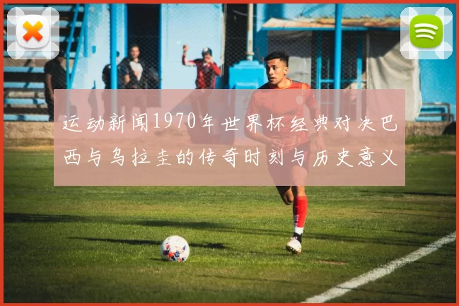 运动新闻1970年世界杯经典对决巴西与乌拉圭的传奇时刻与历史意义分析