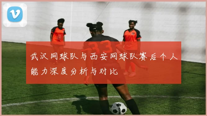 武汉网球队与西安网球队赛后个人能力深度分析与对比