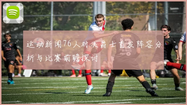 运动新闻76人对决爵士首发阵容分析与比赛前瞻探讨